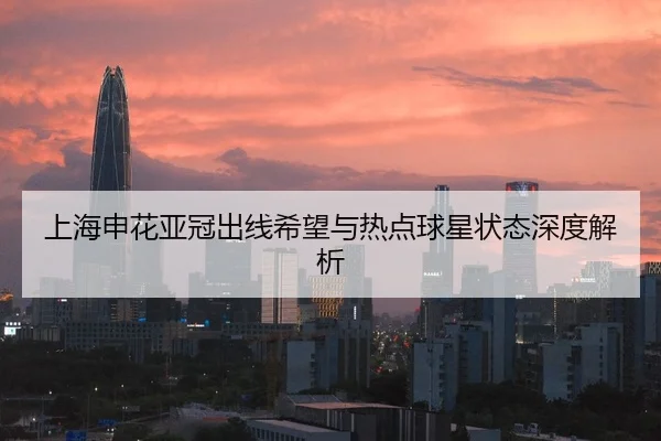 上海申花亚冠出线希望与热点球星状态深度解析